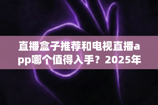 直播盒子推荐和电视直播app哪个值得入手?2025年家庭观影选购终极指南 直播盒子推荐和电视直播app哪个值得入手?2025年家庭观影选购终极指南