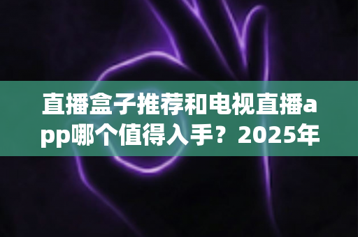 直播盒子推荐和电视直播app哪个值得入手？2025年家庭观影选购终极指南