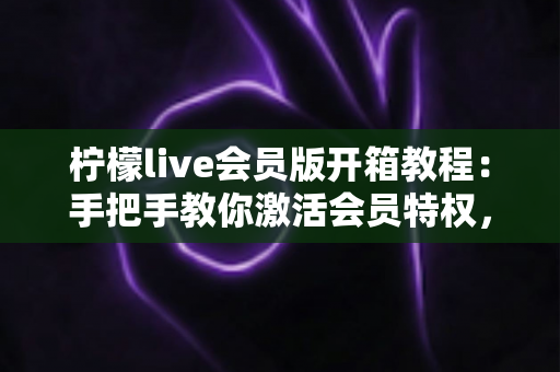 柠檬live会员版开箱教程:手把手教你激活会员特权,解锁高清流畅的全新直播体验 柠檬live会员版开箱教程:手把手教你激活会员特权,解锁高清流畅的全新直播体验