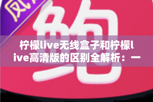 柠檬live无线盒子和柠檬live高清版的区别全解析:一文读懂如何选择最适合你的版本 柠檬live无线盒子和柠檬live高清版的区别全解析:一文读懂如何选择最适合你的版本