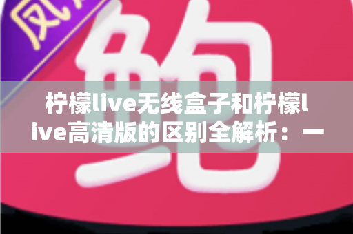 柠檬live无线盒子和柠檬live高清版的区别全解析:一文读懂如何选择最适合你的版本 柠檬live无线盒子和柠檬live高清版的区别全解析:一文读懂如何选择最适合你的版本