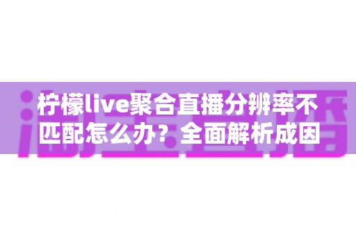 柠檬live聚合直播分辨率不匹配怎么办?全面解析成因与高效解决方法指南 柠檬live聚合直播分辨率不匹配怎么办?全面解析成因与高效解决方法指南