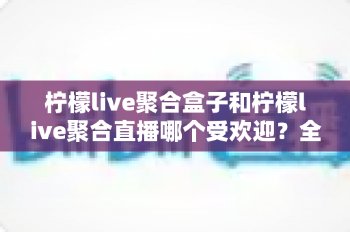 柠檬live聚合盒子和柠檬live聚合直播哪个受欢迎？全面对比解析与选择指南