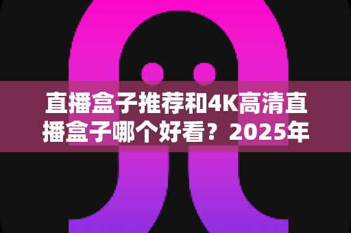 直播盒子推荐和4K高清直播盒子哪个好看?2025年最全选购攻略与避坑指南 直播盒子推荐和4K高清直播盒子哪个好看?2025年最全选购攻略与避坑指南