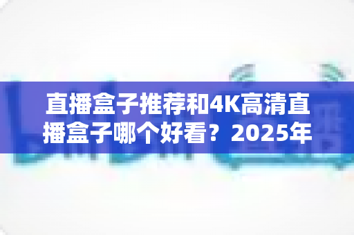 直播盒子推荐和4K高清直播盒子哪个好看？2025年最全选购攻略与避坑指南
