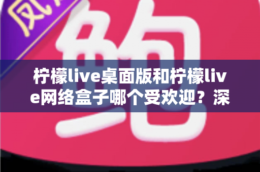 柠檬live桌面版和柠檬live网络盒子哪个受欢迎？深度对比分析与选择指南
