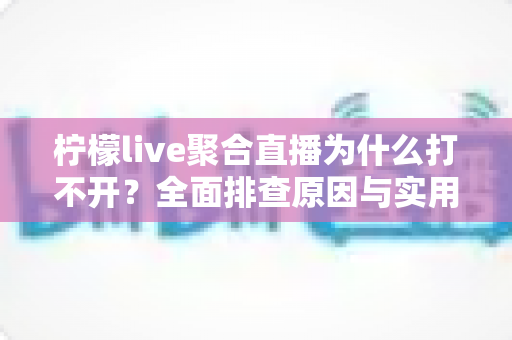 柠檬live聚合直播为什么打不开？全面排查原因与实用解决方案大公开