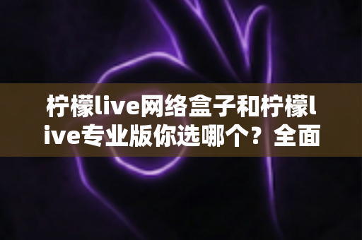 柠檬live网络盒子和柠檬live专业版你选哪个？全面对比与选购避坑指南一次看懂