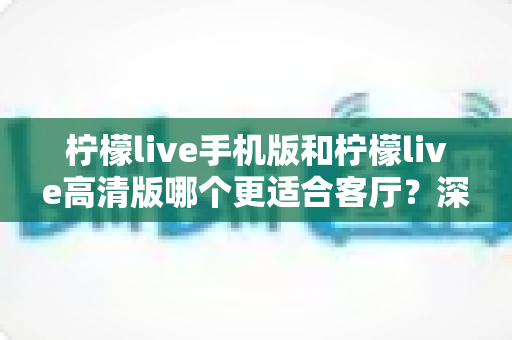柠檬live手机版和柠檬live高清版哪个更适合客厅？深度对比全解析，教你选对版本不踩坑