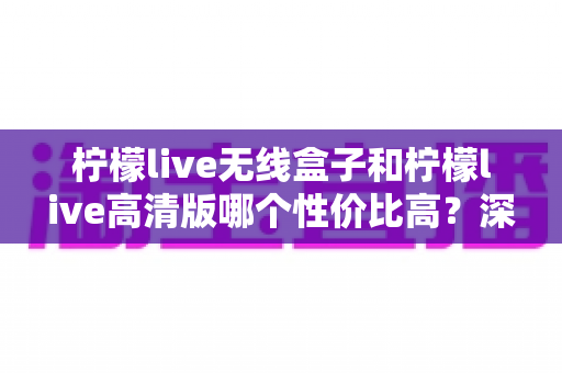 柠檬live无线盒子和柠檬live高清版哪个性价比高？深度对比帮你选对不花冤枉钱