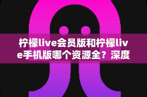 柠檬live会员版和柠檬live手机版哪个资源全？深度对比解析帮你选对版本
