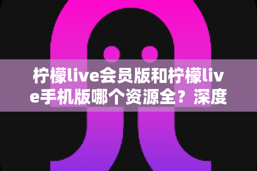 柠檬live会员版和柠檬live手机版哪个资源全？深度对比解析帮你选对版本