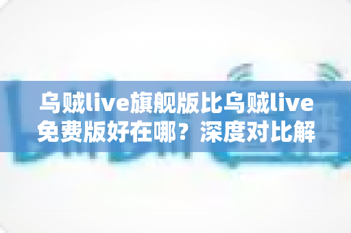 乌贼live旗舰版比乌贼live免费版好在哪?深度对比解析,帮你选对最适合的版本 乌贼live旗舰版比乌贼live免费版好在哪?深度对比解析,帮你选对最适合的版本