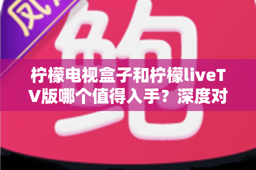 柠檬电视盒子和柠檬liveTV版哪个值得入手?深度对比帮你做出明智选择 柠檬电视盒子和柠檬liveTV版哪个值得入手?深度对比帮你做出明智选择