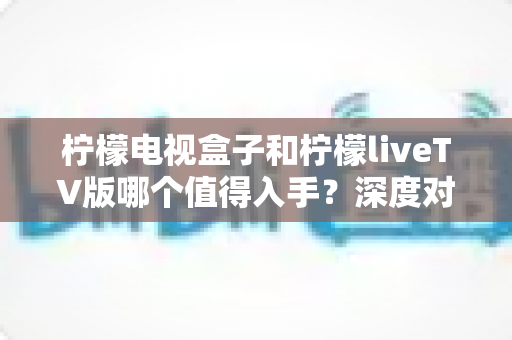 柠檬电视盒子和柠檬liveTV版哪个值得入手?深度对比帮你做出明智选择 柠檬电视盒子和柠檬liveTV版哪个值得入手?深度对比帮你做出明智选择