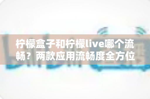 柠檬盒子和柠檬live哪个流畅?两款应用流畅度全方位深度对比与选购指南 柠檬盒子和柠檬live哪个流畅?两款应用流畅度全方位深度对比与选购指南