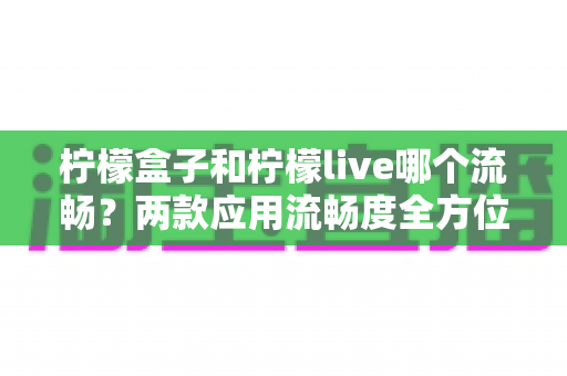 柠檬盒子和柠檬live哪个流畅?两款应用流畅度全方位深度对比与选购指南 柠檬盒子和柠檬live哪个流畅?两款应用流畅度全方位深度对比与选购指南