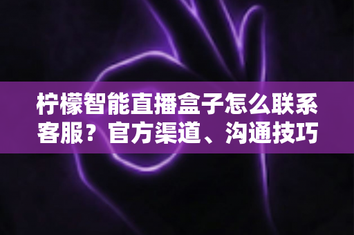 柠檬智能直播盒子怎么联系客服？官方渠道、沟通技巧与常见问题一站式指南