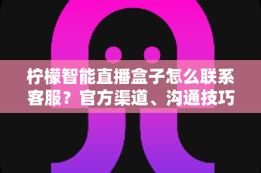 柠檬智能直播盒子怎么联系客服？官方渠道、沟通技巧与常见问题一站式指南
