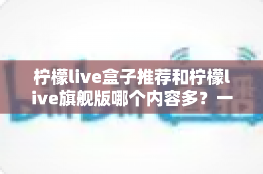 柠檬live盒子推荐和柠檬live旗舰版哪个内容多?一文看懂两大版本差异,选对不花冤枉钱 柠檬live盒子推荐和柠檬live旗舰版哪个内容多?一文看懂两大版本差异,选对不花冤枉钱