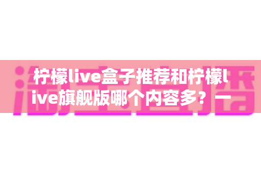 柠檬live盒子推荐和柠檬live旗舰版哪个内容多？一文看懂两大版本差异，选对不花冤枉钱