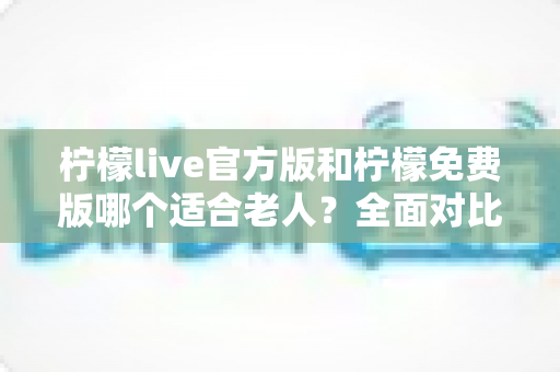 柠檬live官方版和柠檬免费版哪个适合老人？全面对比分析与选购指南
