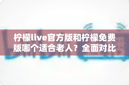 柠檬live官方版和柠檬免费版哪个适合老人？全面对比分析与选购指南