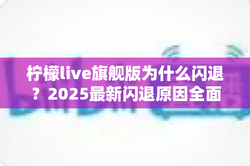 柠檬live旗舰版为什么闪退?2025最新闪退原因全面解析与快速修复指南 柠檬live旗舰版为什么闪退?2025最新闪退原因全面解析与快速修复指南