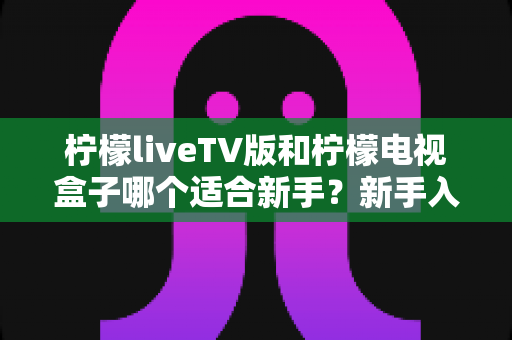 柠檬liveTV版和柠檬电视盒子哪个适合新手？新手入门选购全攻略与深度对比解析