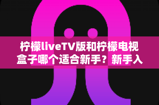 柠檬liveTV版和柠檬电视盒子哪个适合新手？新手入门选购全攻略与深度对比解析