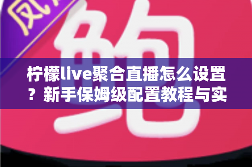 柠檬live聚合直播怎么设置？新手保姆级配置教程与实用技巧全解析