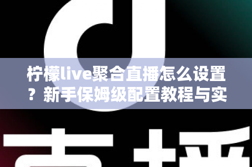 柠檬live聚合直播怎么设置？新手保姆级配置教程与实用技巧全解析