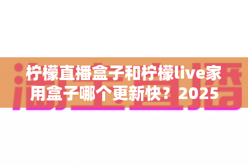 柠檬直播盒子和柠檬live家用盒子哪个更新快？2025深度对比解析，看完这篇不再纠结