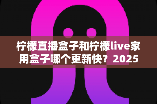 柠檬直播盒子和柠檬live家用盒子哪个更新快？2025深度对比解析，看完这篇不再纠结