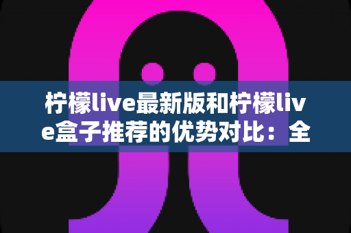 柠檬live最新版和柠檬live盒子推荐的优势对比：全面解析两大版本差异，帮你选出最适合自己的观看方案