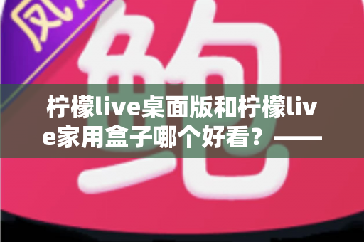 柠檬live桌面版和柠檬live家用盒子哪个好看？——外观设计与使用体验全方位对比指南
