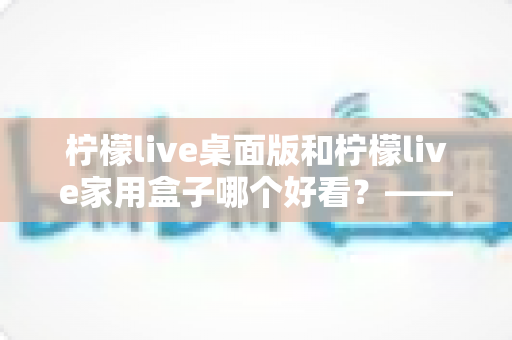 柠檬live桌面版和柠檬live家用盒子哪个好看？——外观设计与使用体验全方位对比指南