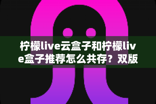 柠檬live云盒子和柠檬live盒子推荐怎么共存？双版本安装配置与使用优化全攻略