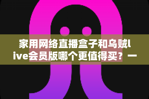 家用网络直播盒子和乌贼live会员版哪个更值得买?一份帮你省钱的深度选购指南 家用网络直播盒子和乌贼live会员版哪个更值得买?一份帮你省钱的深度选购指南