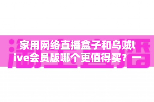 家用网络直播盒子和乌贼live会员版哪个更值得买？一份帮你省钱的深度选购指南