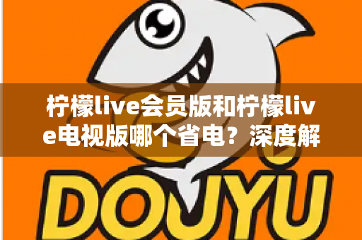 柠檬live会员版和柠檬live电视版哪个省电？深度解析耗电差异与实用省电攻略大全