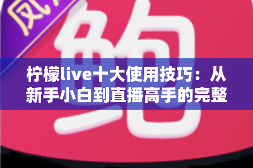 柠檬live十大使用技巧:从新手小白到直播高手的完整进阶指南 柠檬live十大使用技巧:从新手小白到直播高手的完整进阶指南