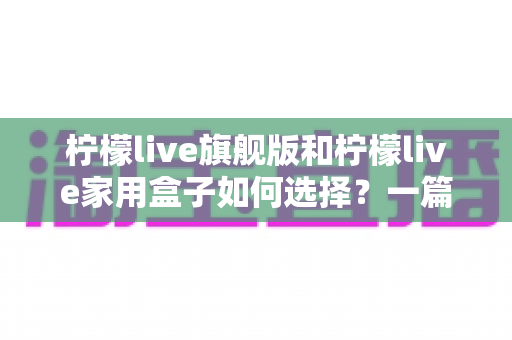 柠檬live旗舰版和柠檬live家用盒子如何选择?一篇讲透配置、场景与性价比的实用选购指南 柠檬live旗舰版和柠檬live家用盒子如何选择?一篇讲透配置、场景与性价比的实用选购指南