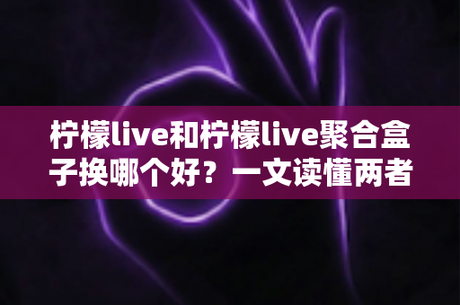 柠檬live和柠檬live聚合盒子换哪个好？一文读懂两者差异与最佳选择方案