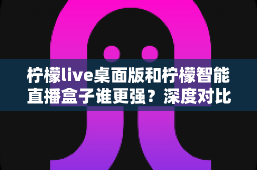 柠檬live桌面版和柠檬智能直播盒子谁更强？深度对比测评与选购全攻略