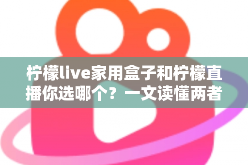 柠檬live家用盒子和柠檬直播你选哪个？一文读懂两者差异与选购指南