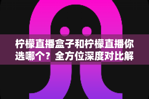 柠檬直播盒子和柠檬直播你选哪个?全方位深度对比解析,帮你找到最适合的直播观看方案 柠檬直播盒子和柠檬直播你选哪个?全方位深度对比解析,帮你找到最适合的直播观看方案