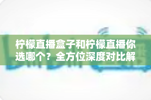 柠檬直播盒子和柠檬直播你选哪个？全方位深度对比解析，帮你找到最适合的直播观看方案