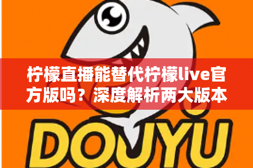 柠檬直播能替代柠檬live官方版吗？深度解析两大版本差异与用户选择指南