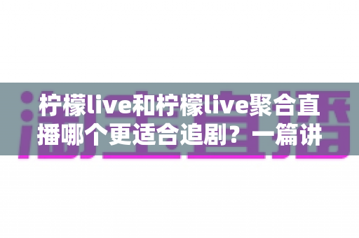 柠檬live和柠檬live聚合直播哪个更适合追剧？一篇讲透定位、体验与选择的深度对比指南